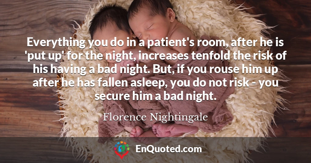 Everything you do in a patient's room, after he is 'put up' for the night, increases tenfold the risk of his having a bad night. But, if you rouse him up after he has fallen asleep, you do not risk - you secure him a bad night.