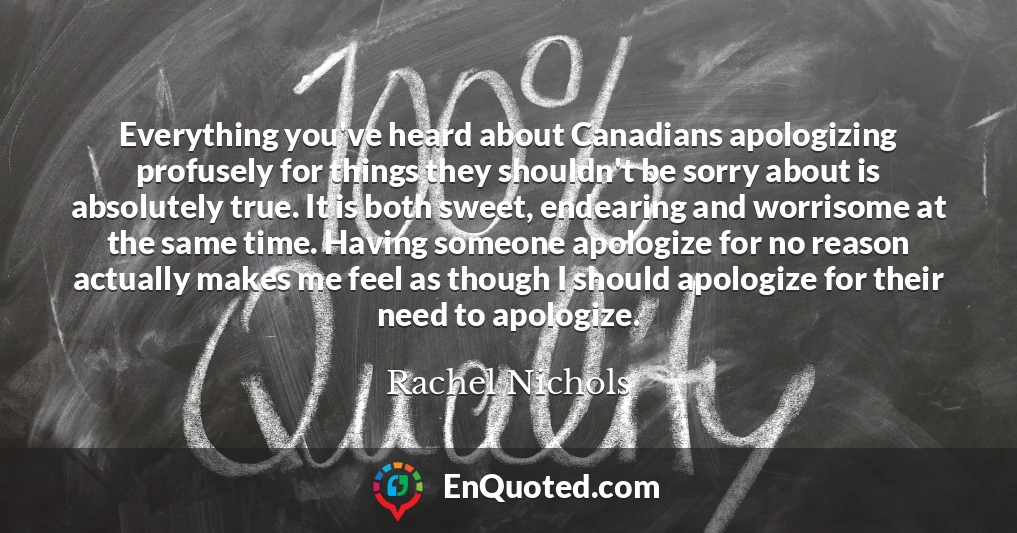 Everything you've heard about Canadians apologizing profusely for things they shouldn't be sorry about is absolutely true. It is both sweet, endearing and worrisome at the same time. Having someone apologize for no reason actually makes me feel as though I should apologize for their need to apologize.