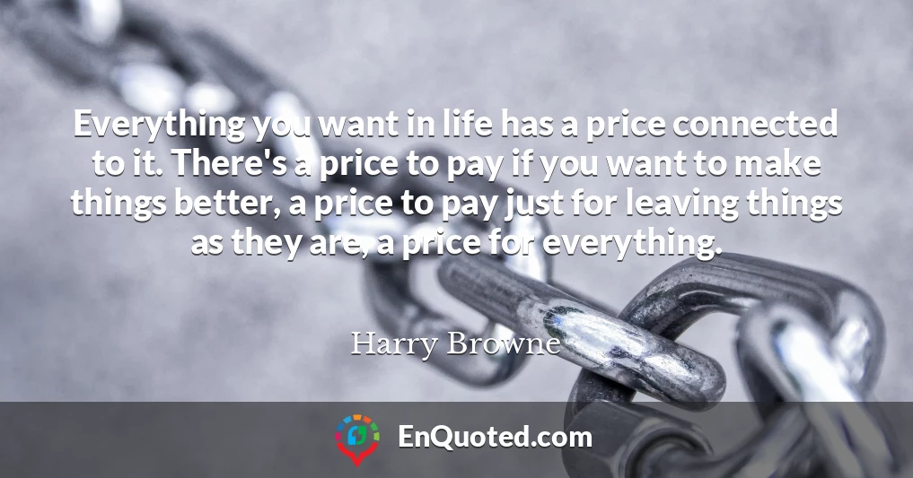 Everything you want in life has a price connected to it. There's a price to pay if you want to make things better, a price to pay just for leaving things as they are, a price for everything.