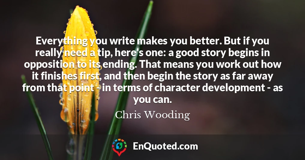 Everything you write makes you better. But if you really need a tip, here's one: a good story begins in opposition to its ending. That means you work out how it finishes first, and then begin the story as far away from that point - in terms of character development - as you can.