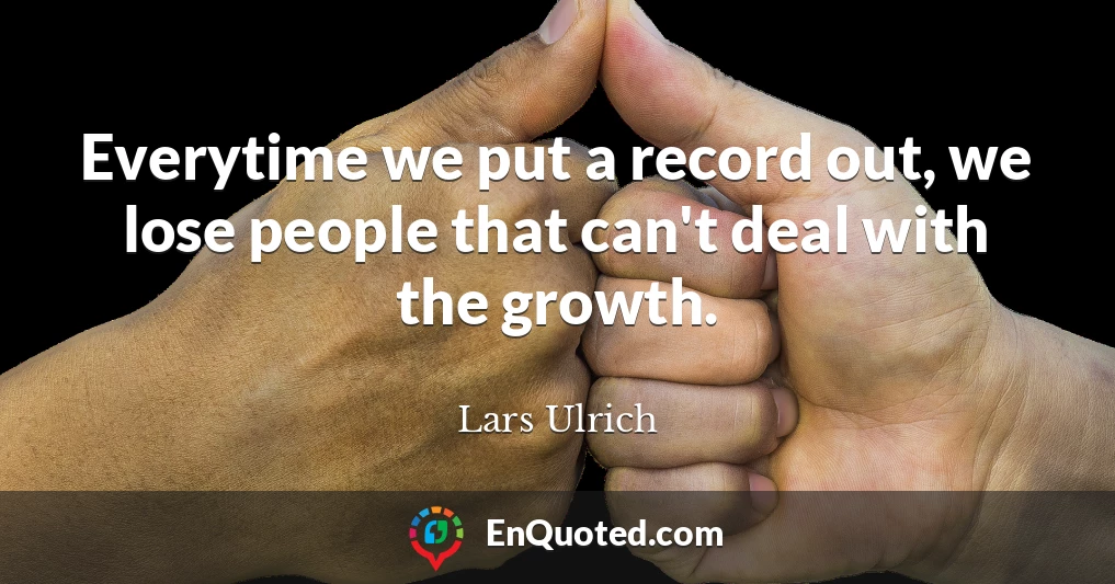 Everytime we put a record out, we lose people that can't deal with the growth.