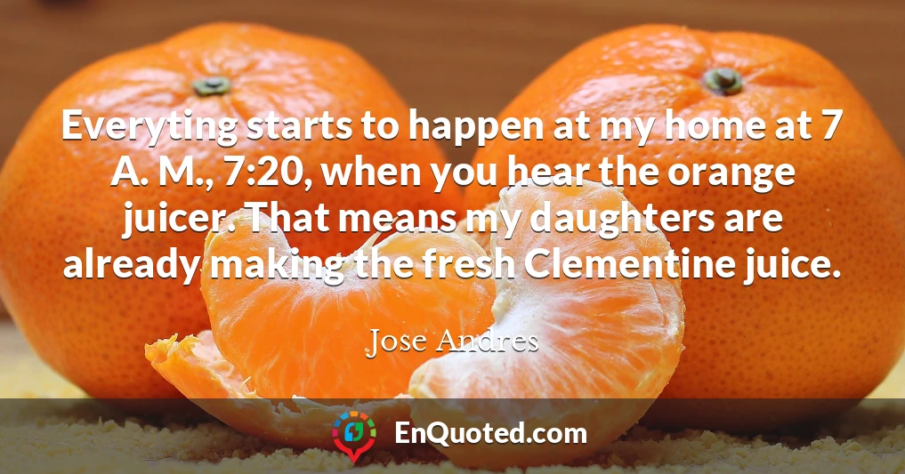 Everyting starts to happen at my home at 7 A. M., 7:20, when you hear the orange juicer. That means my daughters are already making the fresh Clementine juice.