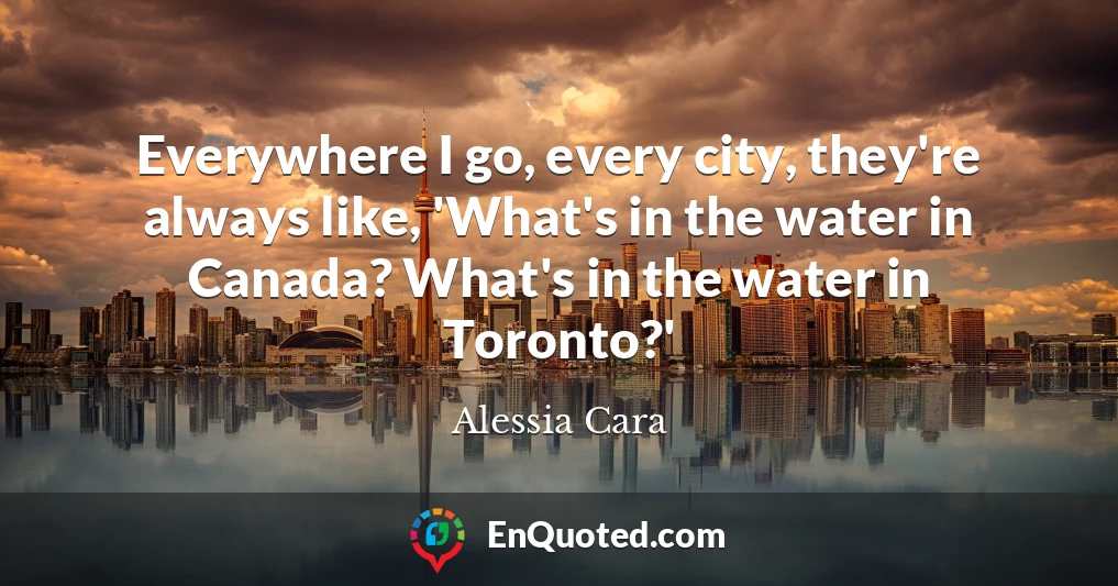 Everywhere I go, every city, they're always like, 'What's in the water in Canada? What's in the water in Toronto?'