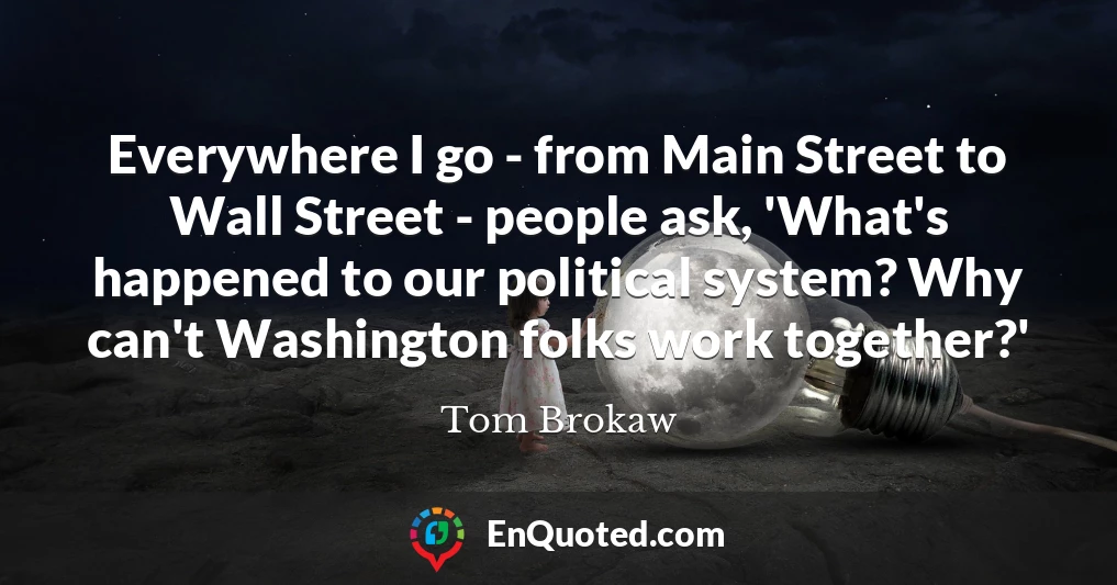 Everywhere I go - from Main Street to Wall Street - people ask, 'What's happened to our political system? Why can't Washington folks work together?'