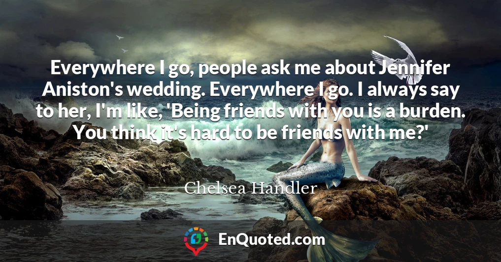 Everywhere I go, people ask me about Jennifer Aniston's wedding. Everywhere I go. I always say to her, I'm like, 'Being friends with you is a burden. You think it's hard to be friends with me?'