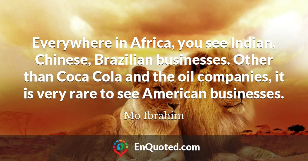Everywhere in Africa, you see Indian, Chinese, Brazilian businesses. Other than Coca Cola and the oil companies, it is very rare to see American businesses.