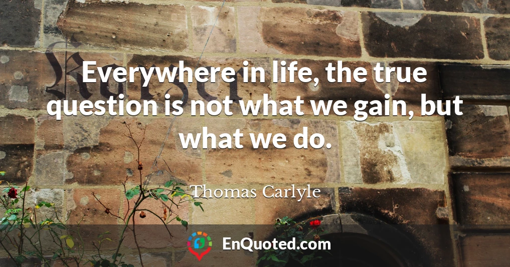 Everywhere in life, the true question is not what we gain, but what we do.