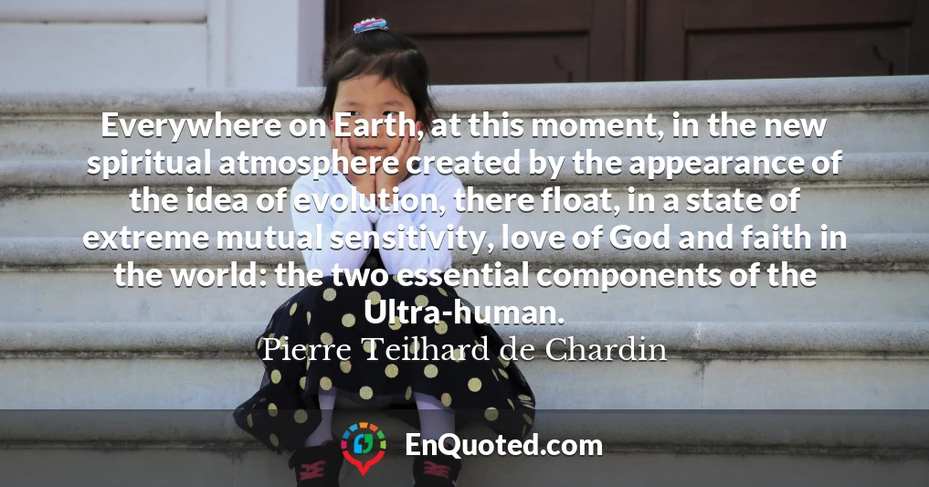 Everywhere on Earth, at this moment, in the new spiritual atmosphere created by the appearance of the idea of evolution, there float, in a state of extreme mutual sensitivity, love of God and faith in the world: the two essential components of the Ultra-human.