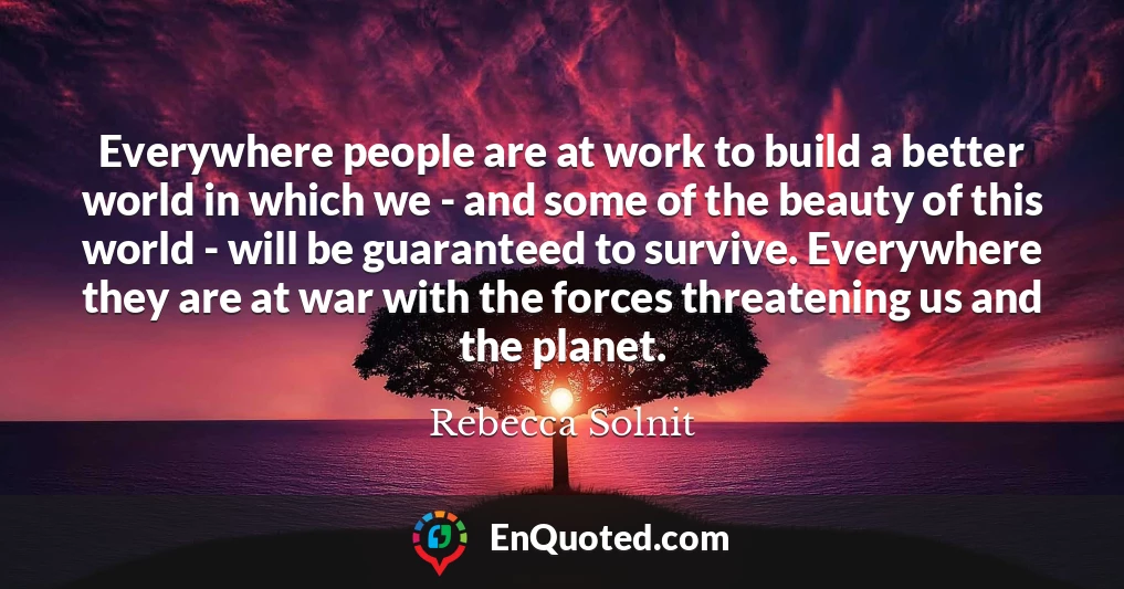 Everywhere people are at work to build a better world in which we - and some of the beauty of this world - will be guaranteed to survive. Everywhere they are at war with the forces threatening us and the planet.
