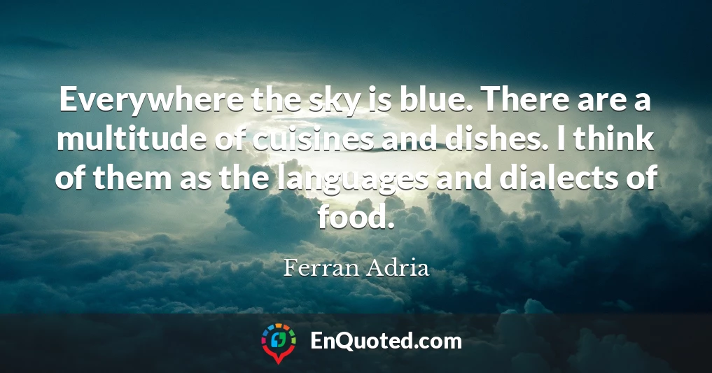 Everywhere the sky is blue. There are a multitude of cuisines and dishes. I think of them as the languages and dialects of food.