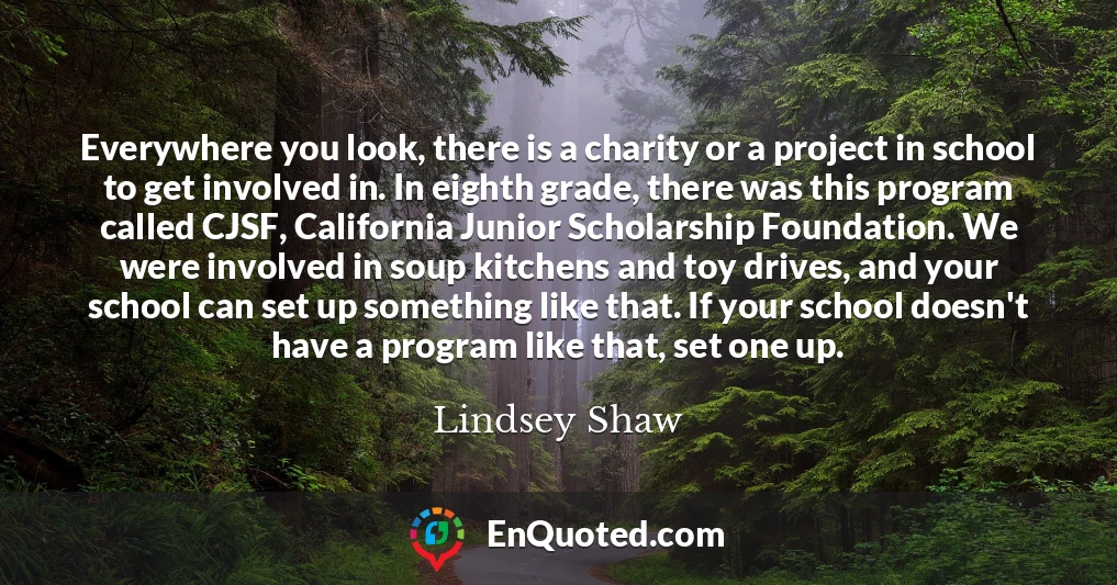 Everywhere you look, there is a charity or a project in school to get involved in. In eighth grade, there was this program called CJSF, California Junior Scholarship Foundation. We were involved in soup kitchens and toy drives, and your school can set up something like that. If your school doesn't have a program like that, set one up.