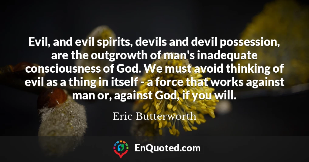 Evil, and evil spirits, devils and devil possession, are the outgrowth of man's inadequate consciousness of God. We must avoid thinking of evil as a thing in itself - a force that works against man or, against God, if you will.