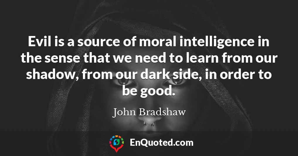 Evil is a source of moral intelligence in the sense that we need to learn from our shadow, from our dark side, in order to be good.