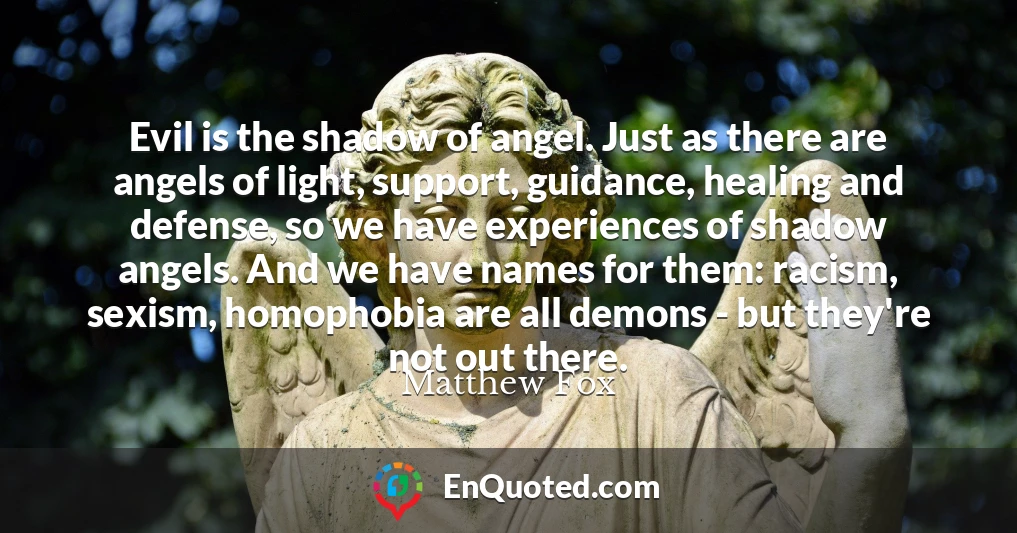 Evil is the shadow of angel. Just as there are angels of light, support, guidance, healing and defense, so we have experiences of shadow angels. And we have names for them: racism, sexism, homophobia are all demons - but they're not out there.