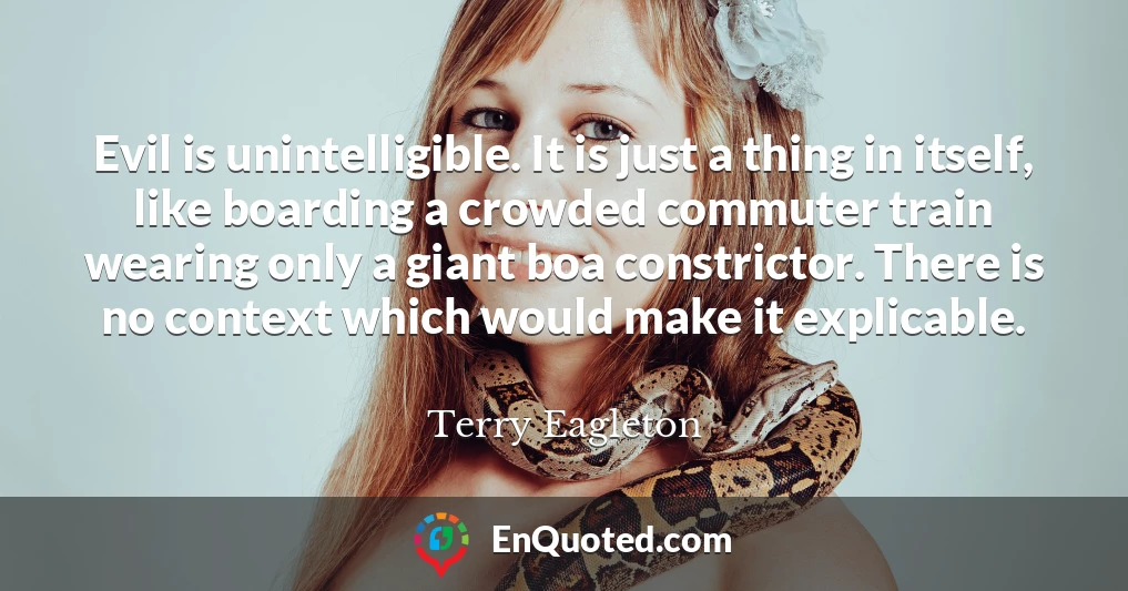 Evil is unintelligible. It is just a thing in itself, like boarding a crowded commuter train wearing only a giant boa constrictor. There is no context which would make it explicable.