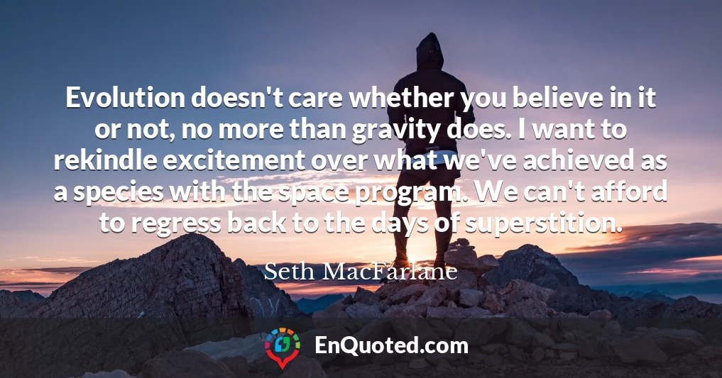 Evolution doesn't care whether you believe in it or not, no more than gravity does. I want to rekindle excitement over what we've achieved as a species with the space program. We can't afford to regress back to the days of superstition.