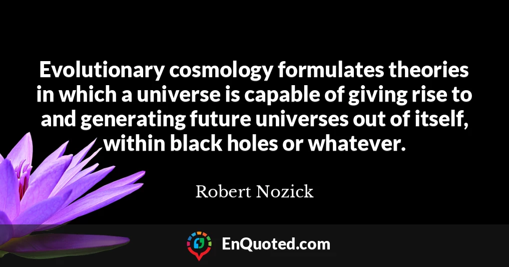 Evolutionary cosmology formulates theories in which a universe is capable of giving rise to and generating future universes out of itself, within black holes or whatever.