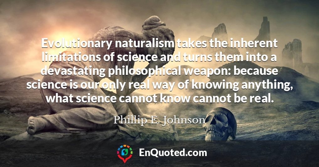 Evolutionary naturalism takes the inherent limitations of science and turns them into a devastating philosophical weapon: because science is our only real way of knowing anything, what science cannot know cannot be real.