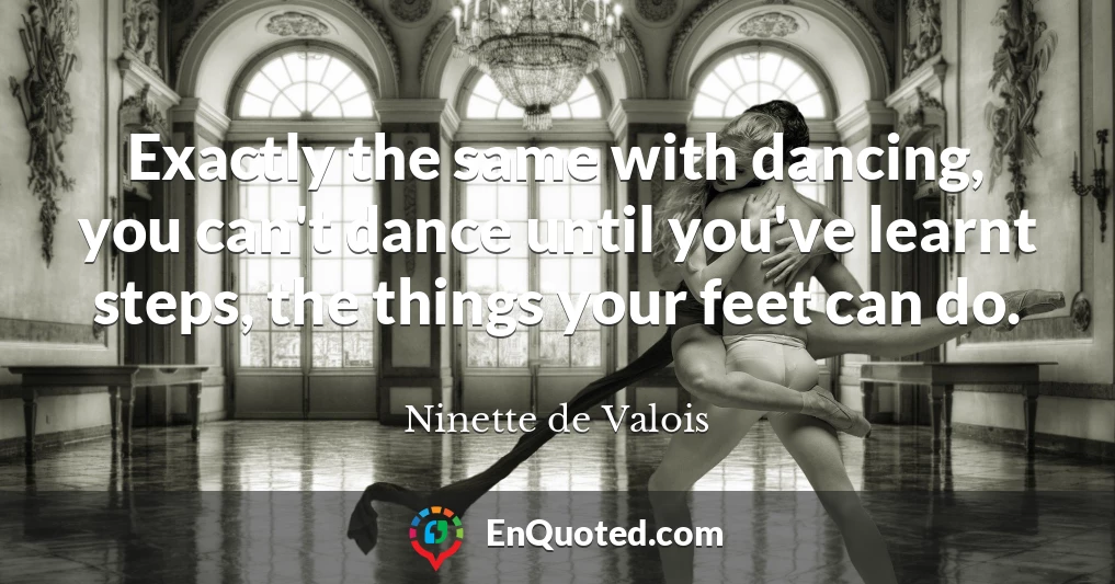 Exactly the same with dancing, you can't dance until you've learnt steps, the things your feet can do.
