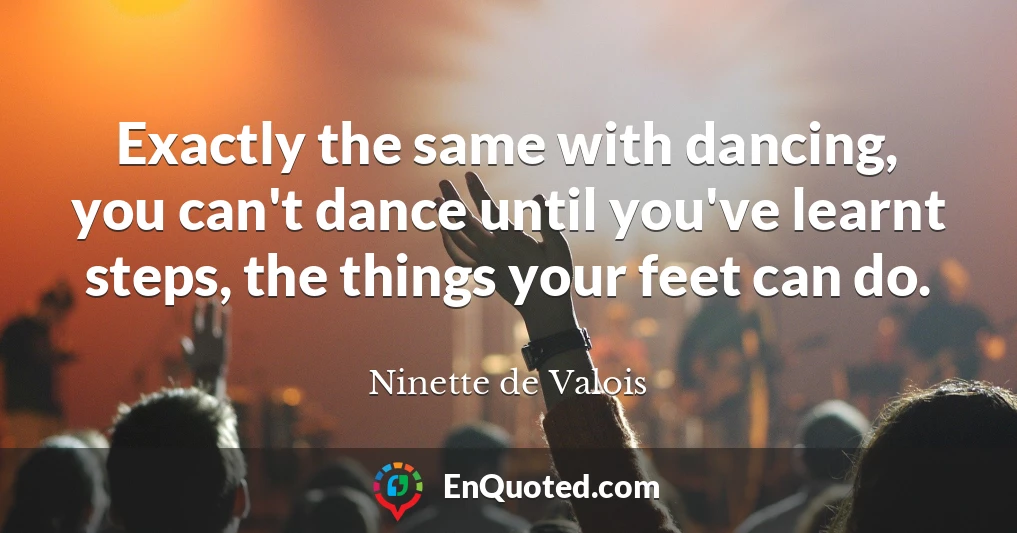 Exactly the same with dancing, you can't dance until you've learnt steps, the things your feet can do.