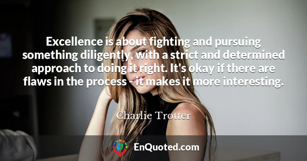 Excellence is about fighting and pursuing something diligently, with a strict and determined approach to doing it right. It's okay if there are flaws in the process - it makes it more interesting.