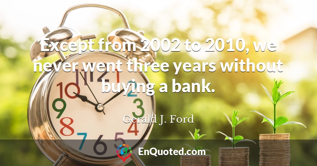 Except from 2002 to 2010, we never went three years without buying a bank.