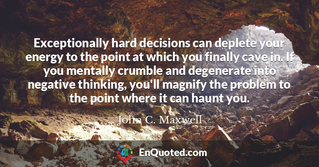 Exceptionally hard decisions can deplete your energy to the point at which you finally cave in. If you mentally crumble and degenerate into negative thinking, you'll magnify the problem to the point where it can haunt you.