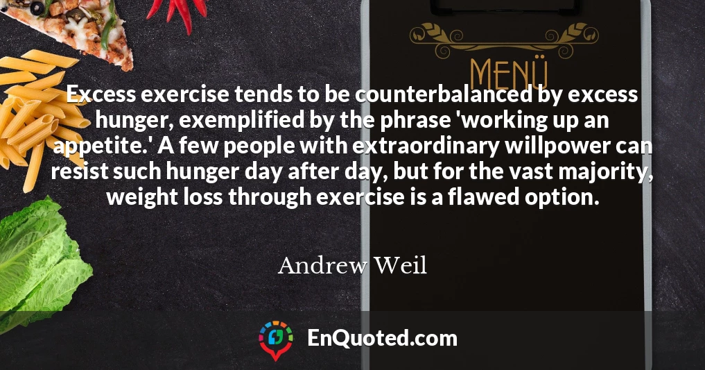 Excess exercise tends to be counterbalanced by excess hunger, exemplified by the phrase 'working up an appetite.' A few people with extraordinary willpower can resist such hunger day after day, but for the vast majority, weight loss through exercise is a flawed option.