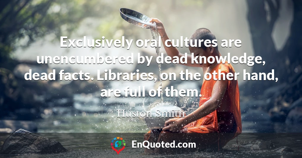 Exclusively oral cultures are unencumbered by dead knowledge, dead facts. Libraries, on the other hand, are full of them.