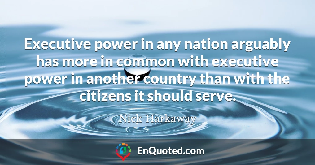 Executive power in any nation arguably has more in common with executive power in another country than with the citizens it should serve.
