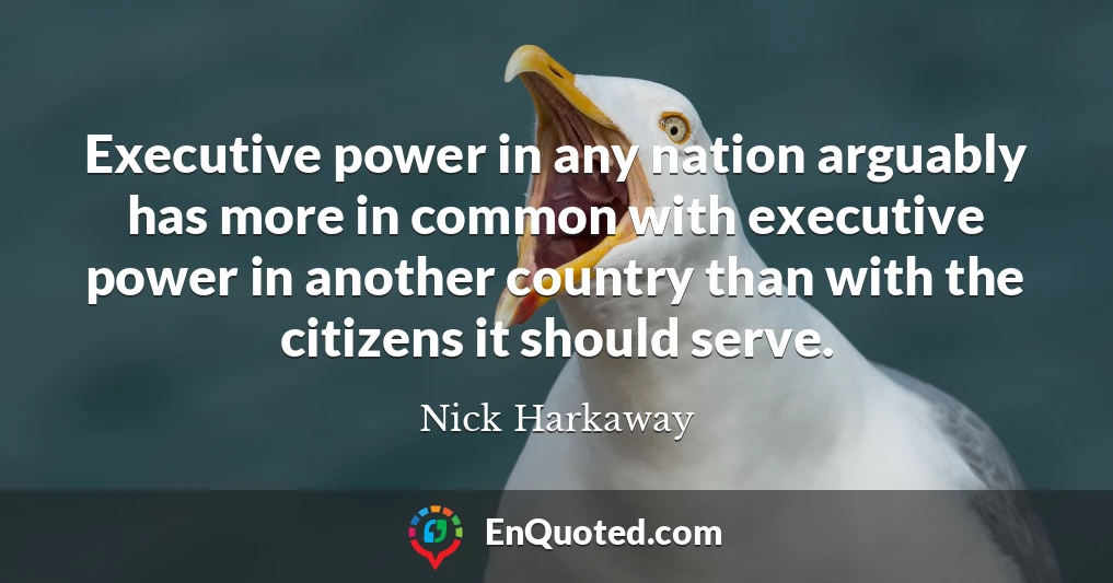 Executive power in any nation arguably has more in common with executive power in another country than with the citizens it should serve.