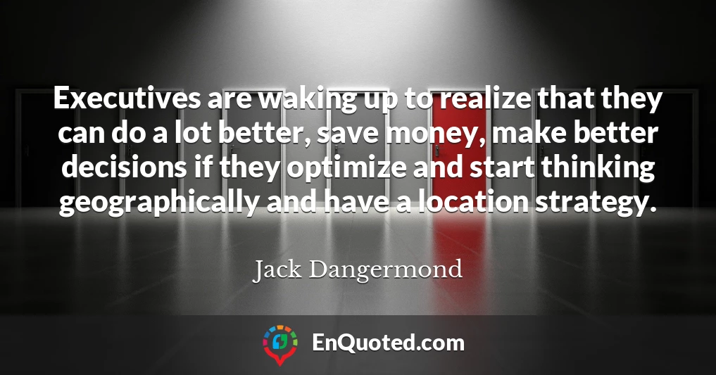 Executives are waking up to realize that they can do a lot better, save money, make better decisions if they optimize and start thinking geographically and have a location strategy.