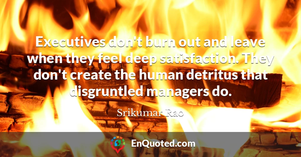 Executives don't burn out and leave when they feel deep satisfaction. They don't create the human detritus that disgruntled managers do.