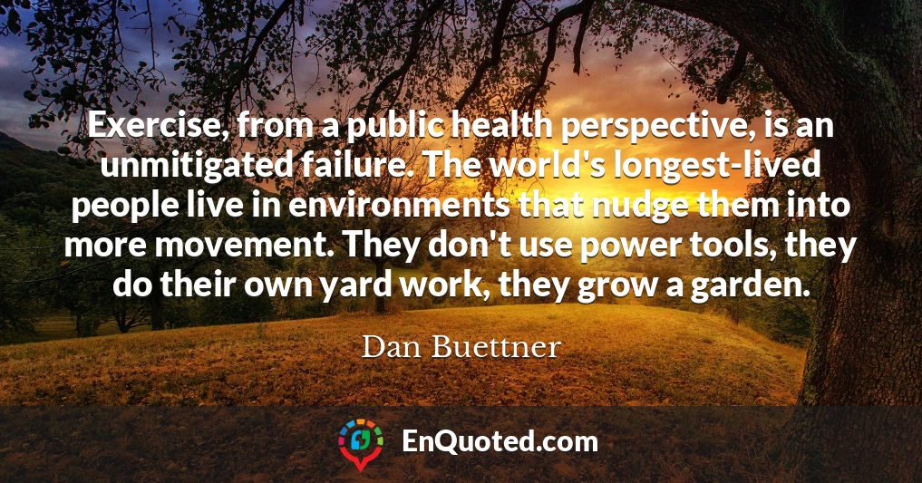 Exercise, from a public health perspective, is an unmitigated failure. The world's longest-lived people live in environments that nudge them into more movement. They don't use power tools, they do their own yard work, they grow a garden.