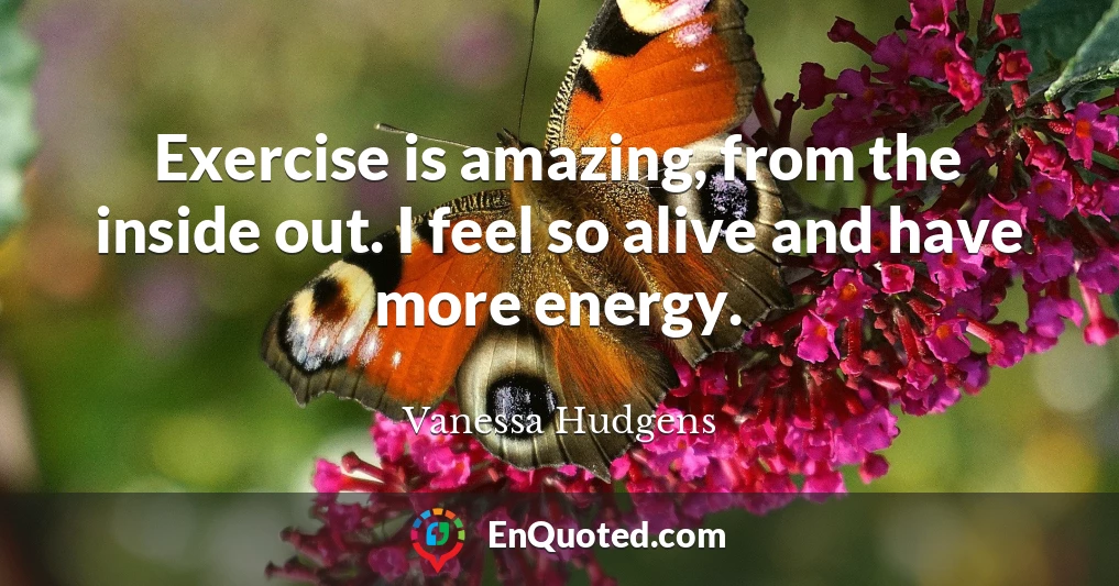 Exercise is amazing, from the inside out. I feel so alive and have more energy.