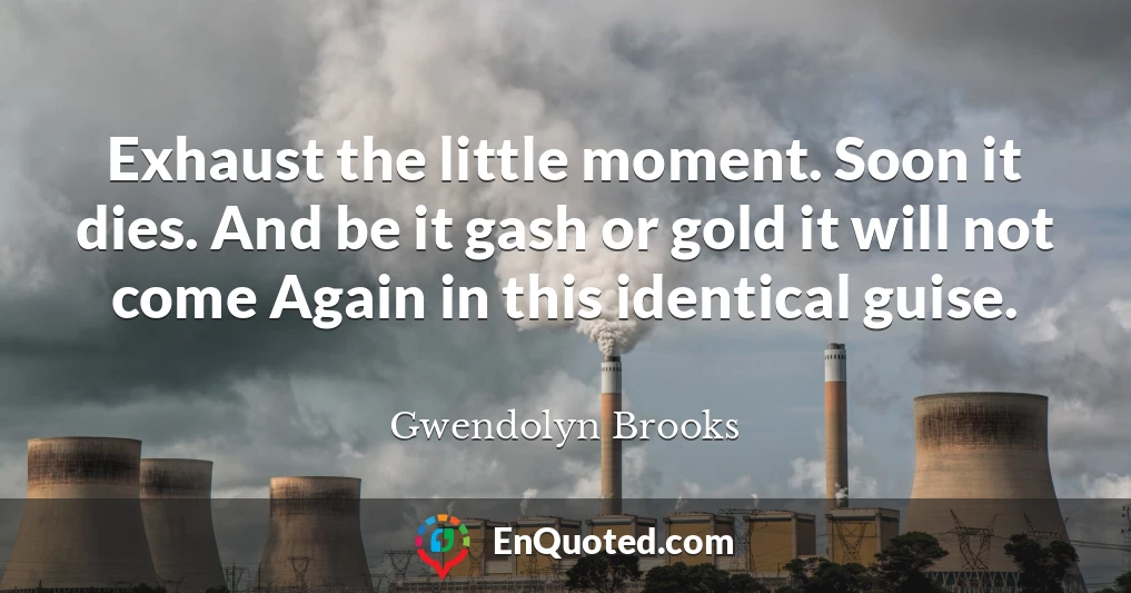 Exhaust the little moment. Soon it dies. And be it gash or gold it will not come Again in this identical guise.