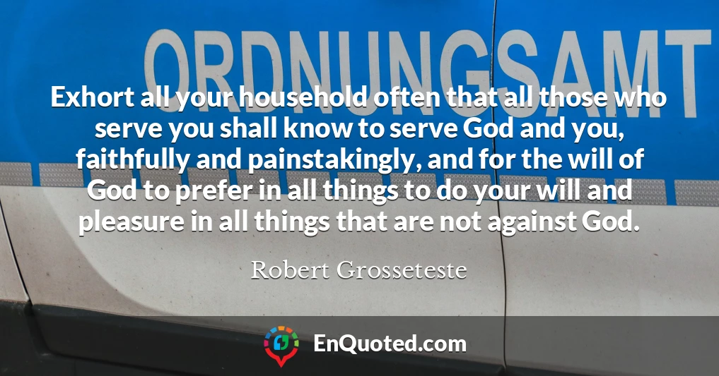Exhort all your household often that all those who serve you shall know to serve God and you, faithfully and painstakingly, and for the will of God to prefer in all things to do your will and pleasure in all things that are not against God.