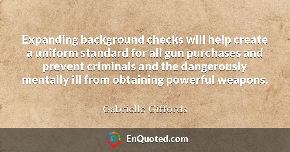 Expanding background checks will help create a uniform standard for all gun purchases and prevent criminals and the dangerously mentally ill from obtaining powerful weapons.