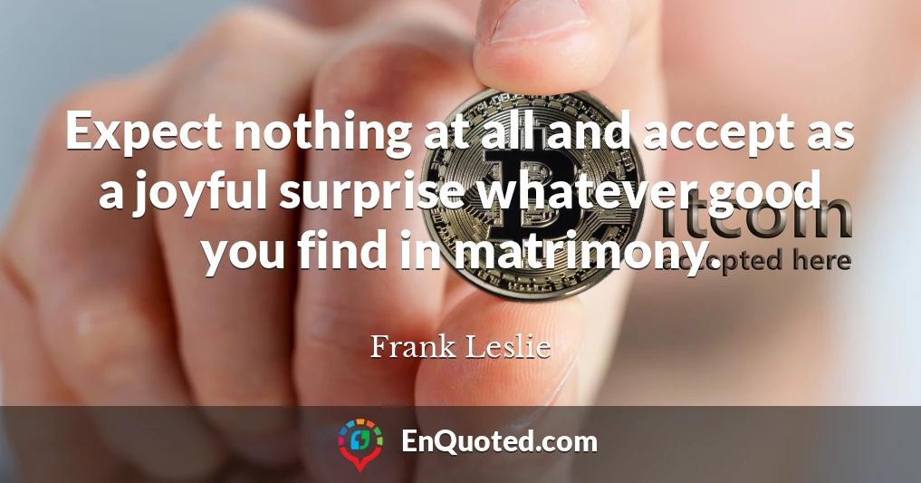 Expect nothing at all and accept as a joyful surprise whatever good you find in matrimony.