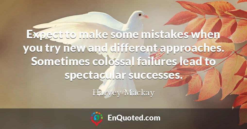 Expect to make some mistakes when you try new and different approaches. Sometimes colossal failures lead to spectacular successes.