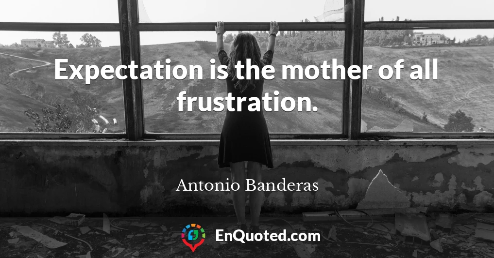 Expectation is the mother of all frustration.