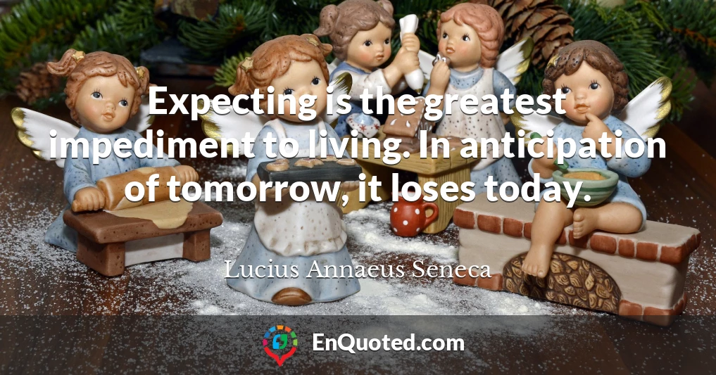 Expecting is the greatest impediment to living. In anticipation of tomorrow, it loses today.