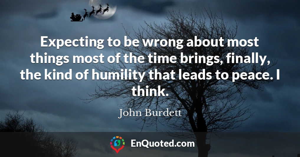 Expecting to be wrong about most things most of the time brings, finally, the kind of humility that leads to peace. I think.
