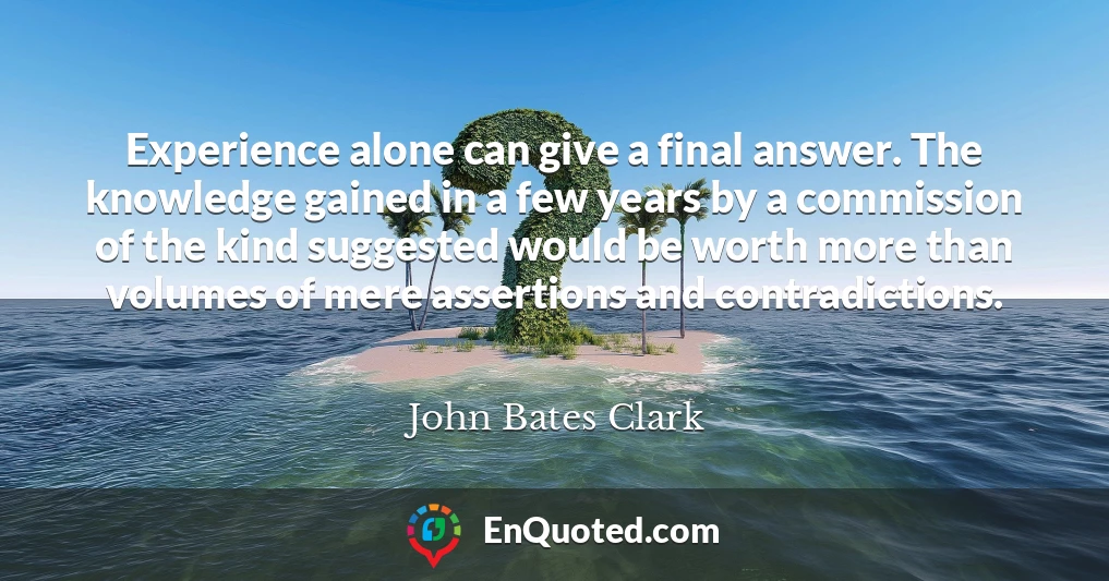 Experience alone can give a final answer. The knowledge gained in a few years by a commission of the kind suggested would be worth more than volumes of mere assertions and contradictions.