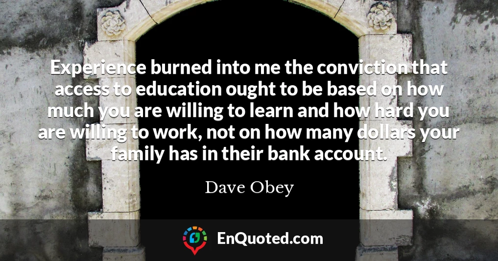 Experience burned into me the conviction that access to education ought to be based on how much you are willing to learn and how hard you are willing to work, not on how many dollars your family has in their bank account.
