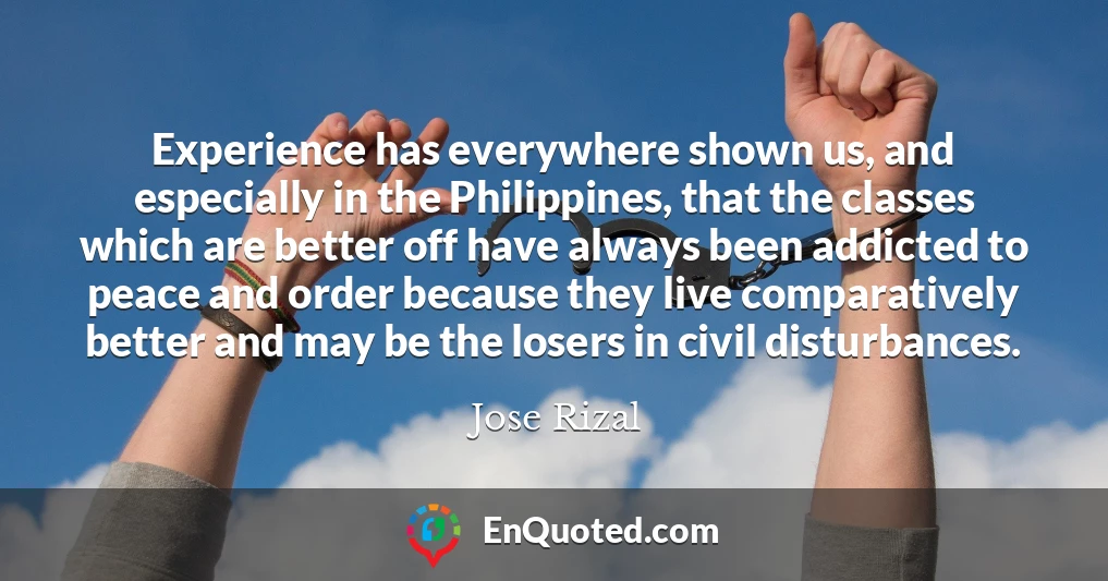 Experience has everywhere shown us, and especially in the Philippines, that the classes which are better off have always been addicted to peace and order because they live comparatively better and may be the losers in civil disturbances.