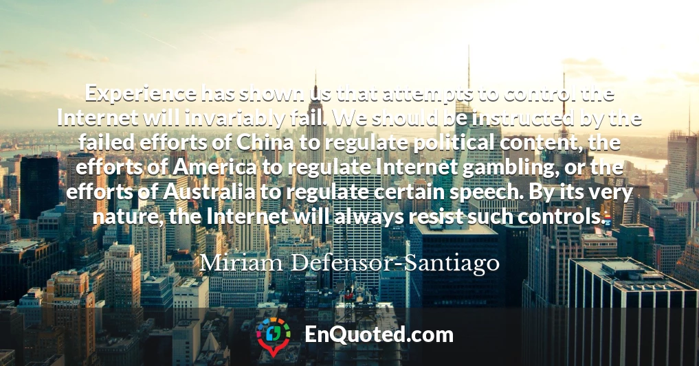 Experience has shown us that attempts to control the Internet will invariably fail. We should be instructed by the failed efforts of China to regulate political content, the efforts of America to regulate Internet gambling, or the efforts of Australia to regulate certain speech. By its very nature, the Internet will always resist such controls.