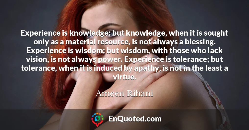 Experience is knowledge; but knowledge, when it is sought only as a material resource, is not always a blessing. Experience is wisdom; but wisdom, with those who lack vision, is not always power. Experience is tolerance; but tolerance, when it is induced by apathy, is not in the least a virtue.