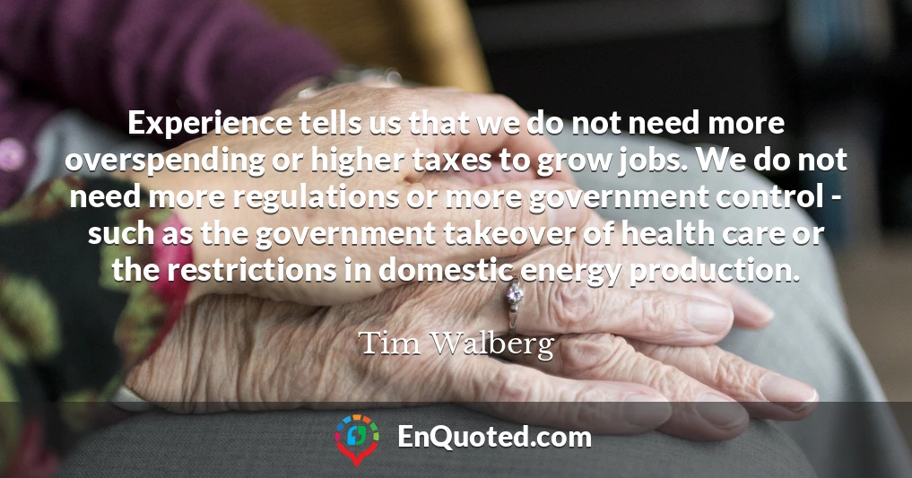 Experience tells us that we do not need more overspending or higher taxes to grow jobs. We do not need more regulations or more government control - such as the government takeover of health care or the restrictions in domestic energy production.