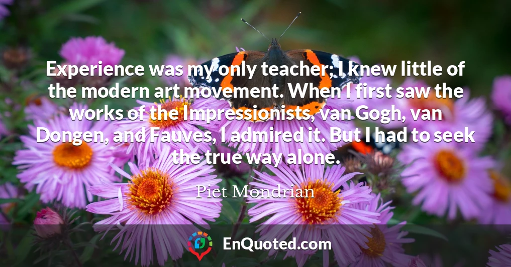 Experience was my only teacher; I knew little of the modern art movement. When I first saw the works of the Impressionists, van Gogh, van Dongen, and Fauves, I admired it. But I had to seek the true way alone.